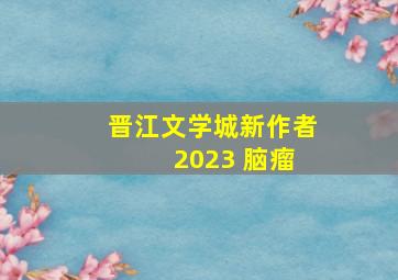 晋江文学城新作者 2023 脑瘤